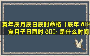 寅年辰月辰日辰时命格（辰年 🪴 寅月子日酉时 🌷 是什么时间）